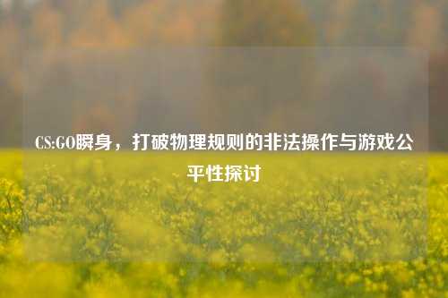CS:GO瞬身，打破物理规则的非法操作与游戏公平性探讨