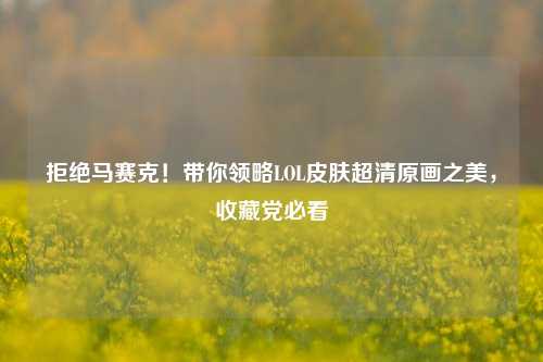 拒绝马赛克！带你领略LOL皮肤超清原画之美，收藏党必看