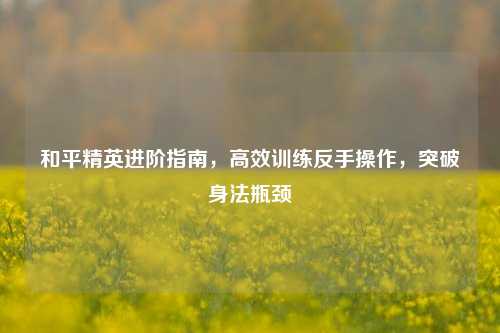 和平精英进阶指南，高效训练反手操作，突破身法瓶颈