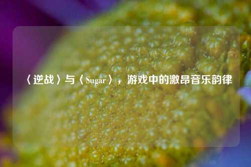 〈逆战〉与〈Sugar〉，游戏中的激昂音乐韵律
