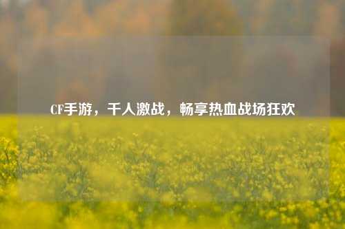 CF手游，千人激战，畅享热血战场狂欢