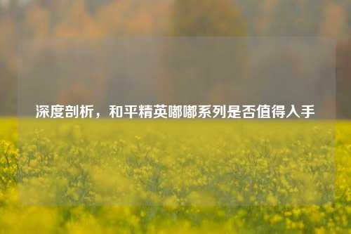 深度剖析，和平精英嘟嘟系列是否值得入手