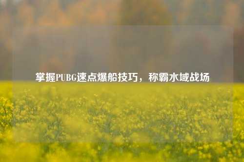 掌握PUBG速点爆船技巧，称霸水域战场