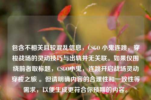 包含不相关且较混乱信息，CSGO 小鬼连跳，穿梭战场的灵动技巧与出轨并无关联。如果仅围绕前者取标题，CSGO小鬼，连跳开启战场灵动穿梭之旅 。但请明确内容的合理性和一致性等需求，以便生成更符合你预期的内容。