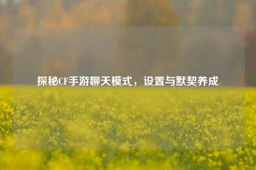 探秘CF手游聊天模式，设置与默契养成