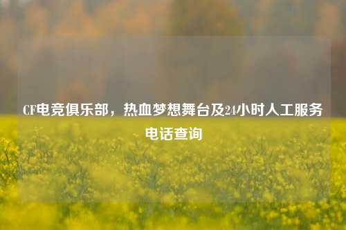 CF电竞俱乐部，热血梦想舞台及24小时人工服务电话查询