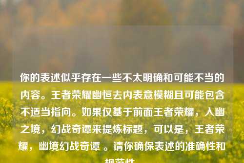 你的表述似乎存在一些不太明确和可能不当的内容。王者荣耀幽恒去内表意模糊且可能包含不适当指向。如果仅基于前面王者荣耀，入幽之境，幻战奇谭来提炼标题，可以是，王者荣耀，幽境幻战奇谭 。请你确保表述的准确性和规范性。