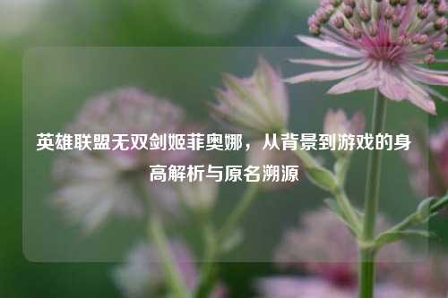 英雄联盟无双剑姬菲奥娜，从背景到游戏的身高解析与原名溯源