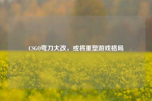 CSGO弯刀大改，或将重塑游戏格局