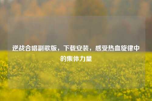 逆战合唱副歌版，下载安装，感受热血旋律中的集体力量