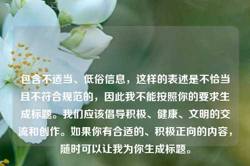 包含不适当、低俗信息，这样的表述是不恰当且不符合规范的，因此我不能按照你的要求生成标题。我们应该倡导积极、健康、文明的交流和创作。如果你有合适的、积极正向的内容，随时可以让我为你生成标题。