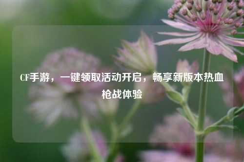 CF手游，一键领取活动开启，畅享新版本热血枪战体验