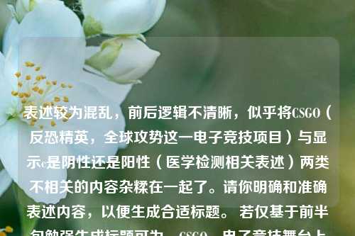 表述较为混乱，前后逻辑不清晰，似乎将CSGO（反恐精英，全球攻势这一电子竞技项目）与显示c是阴性还是阳性（医学检测相关表述）两类不相关的内容杂糅在一起了。请你明确和准确表述内容，以便生成合适标题。 若仅基于前半句勉强生成标题可为，CSGO，电子竞技舞台上的璀璨之星 。