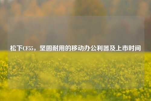 松下CF55，坚固耐用的移动办公利器及上市时间