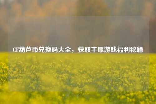 CF葫芦币兑换码大全，获取丰厚游戏福利秘籍