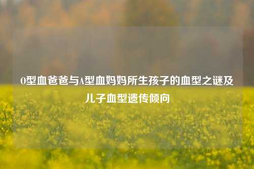 O型血爸爸与A型血妈妈所生孩子的血型之谜及儿子血型遗传倾向