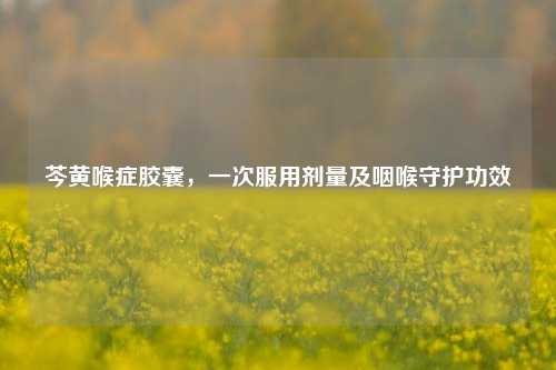芩黄喉症胶囊，一次服用剂量及咽喉守护功效