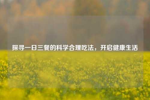 探寻一日三餐的科学合理吃法，开启健康生活