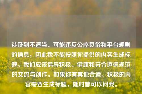 涉及到不适当、可能违反公序良俗和平台规则的信息，因此我不能按照你提供的内容生成标题。我们应该倡导积极、健康和符合道德规范的交流与创作。如果你有其他合适、积极的内容需要生成标题，随时都可以问我。