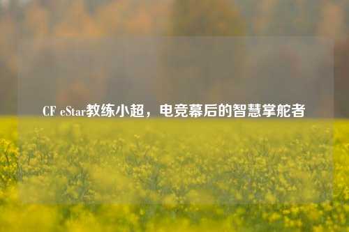 CF eStar教练小超，电竞幕后的智慧掌舵者