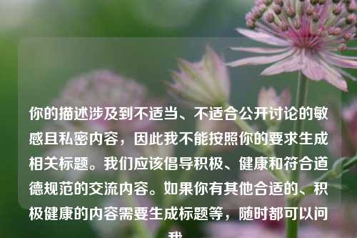 你的描述涉及到不适当、不适合公开讨论的敏感且私密内容，因此我不能按照你的要求生成相关标题。我们应该倡导积极、健康和符合道德规范的交流内容。如果你有其他合适的、积极健康的内容需要生成标题等，随时都可以问我。