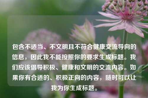 包含不适当、不文明且不符合健康交流导向的信息，因此我不能按照你的要求生成标题。我们应该倡导积极、健康和文明的交流内容。如果你有合适的、积极正向的内容，随时可以让我为你生成标题。
