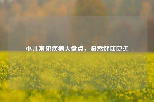 小儿常见疾病大盘点，洞悉健康隐患