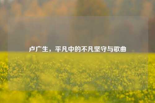 卢广生，平凡中的不凡坚守与歌曲