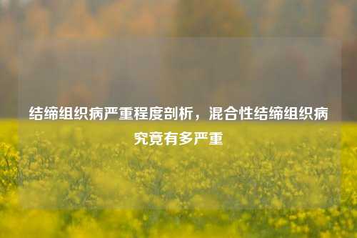 结缔组织病严重程度剖析，混合性结缔组织病究竟有多严重