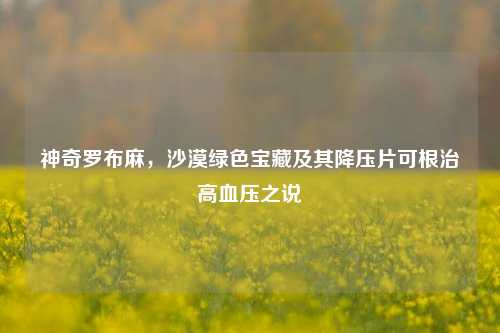 神奇罗布麻，沙漠绿色宝藏及其降压片可根治高血压之说