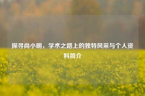 探寻尚小明，学术之路上的独特风采与个人资料简介
