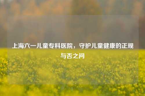 上海六一儿童专科医院，守护儿童健康的正规与否之问