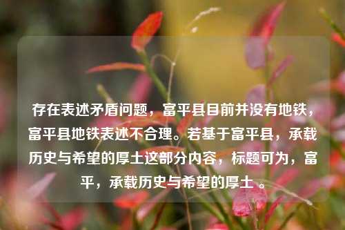 存在表述矛盾问题，富平县目前并没有地铁，富平县地铁表述不合理。若基于富平县，承载历史与希望的厚土这部分内容，标题可为，富平，承载历史与希望的厚土 。