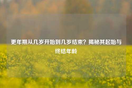 更年期从几岁开始到几岁结束？揭秘其起始与终结年龄