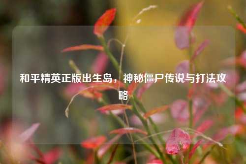 和平精英正版出生岛，神秘僵尸传说与打法攻略