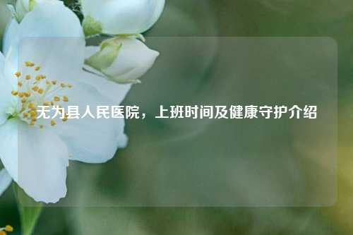 无为县人民医院，上班时间及健康守护介绍
