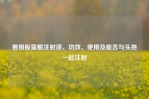 兽用板蓝根注射液，功效、使用及能否与头孢一起注射