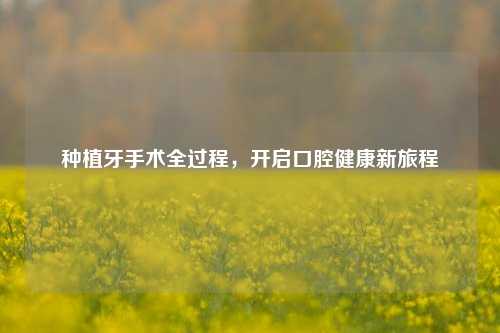 种植牙手术全过程，开启口腔健康新旅程