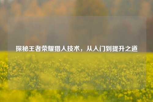 探秘王者荣耀猎人技术，从入门到提升之道