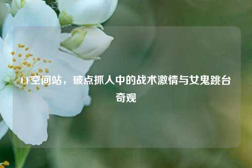 CF空间站，破点抓人中的战术激情与女鬼跳台奇观