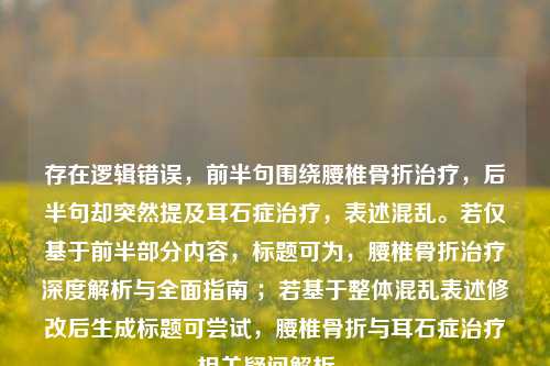 存在逻辑错误，前半句围绕腰椎骨折治疗，后半句却突然提及耳石症治疗，表述混乱。若仅基于前半部分内容，标题可为，腰椎骨折治疗深度解析与全面指南 ；若基于整体混乱表述修改后生成标题可尝试，腰椎骨折与耳石症治疗相关疑问解析 。