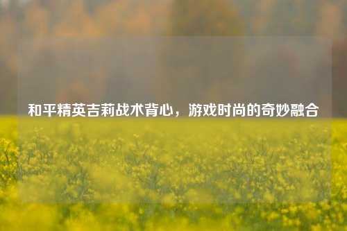 和平精英吉莉战术背心，游戏时尚的奇妙融合