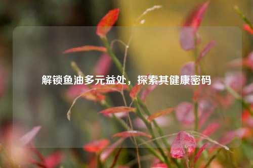 解锁鱼油多元益处，探索其健康密码