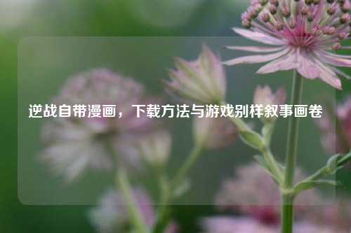 逆战自带漫画，下载方法与游戏别样叙事画卷