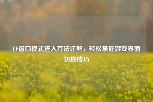 CF窗口模式进入方法详解，轻松掌握游戏界面切换技巧
