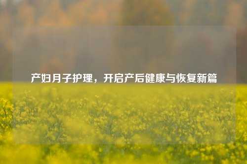 产妇月子护理，开启产后健康与恢复新篇