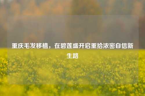 重庆毛发移植，在碧莲盛开启重拾浓密自信新生路