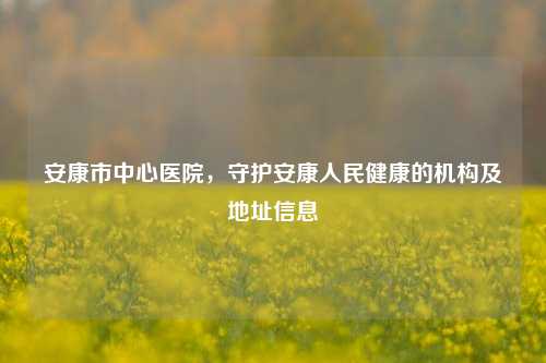 安康市中心医院，守护安康人民健康的机构及地址信息