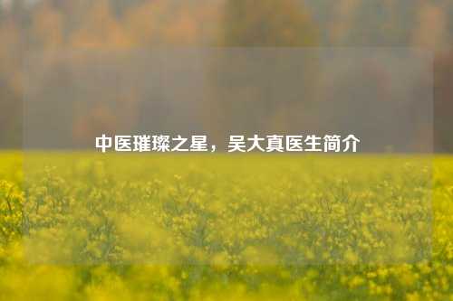 中医璀璨之星，吴大真医生简介