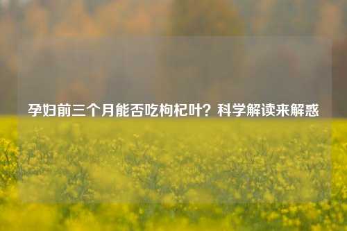 孕妇前三个月能否吃枸杞叶？科学解读来解惑